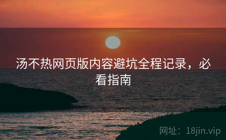 汤不热网页版内容避坑全程记录，必看指南