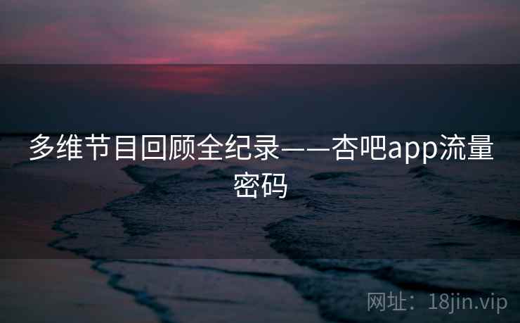 多维节目回顾全纪录——杏吧app流量密码