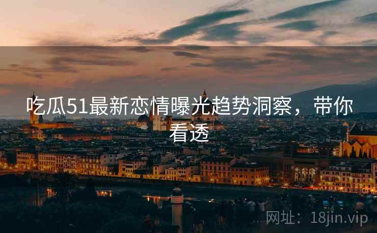 吃瓜51最新恋情曝光趋势洞察，带你看透