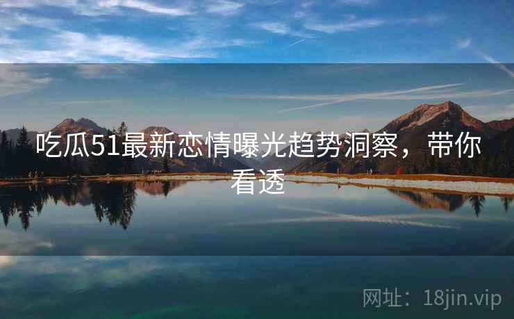 吃瓜51最新恋情曝光趋势洞察，带你看透