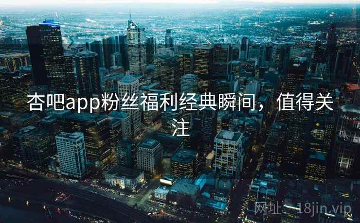 杏吧app粉丝福利经典瞬间，值得关注